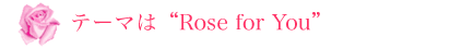 テーマは“Rose for You”