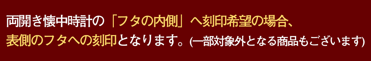 こちらの懐中時計は両蓋タイプとなるため、刻印希望の際は備考欄に 表蓋の内側か裏蓋の内側かをご指定の上ご記入ください。