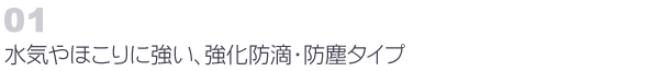01　水気やほこりに強い、強化防滴・防塵タイプ
