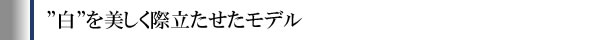 ”白”を美しく際立たせたモデル