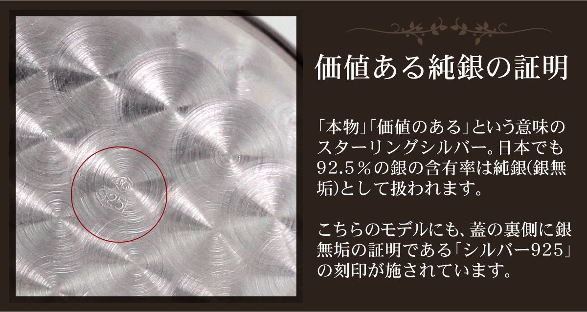 価値ある純銀の証明。「本物」「価値のある」という意味のスターリングシルバー。日本でも92.5％の銀の含有率は純銀(銀無垢)として扱われます。
こちらのモデルにも、蓋の裏側に銀無垢の証明である「シルバー925」の刻印が施されています。